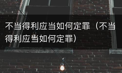 不当得利应当如何定罪（不当得利应当如何定罪）