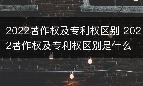 2022著作权及专利权区别 2022著作权及专利权区别是什么