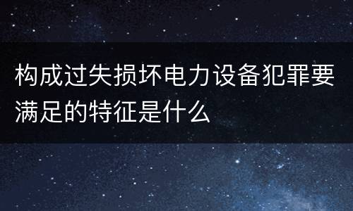 构成过失损坏电力设备犯罪要满足的特征是什么