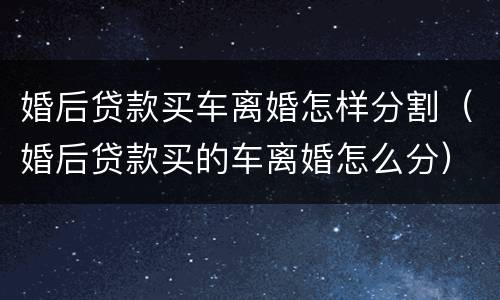 婚后贷款买车离婚怎样分割（婚后贷款买的车离婚怎么分）