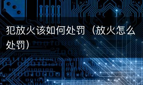 犯放火该如何处罚（放火怎么处罚）