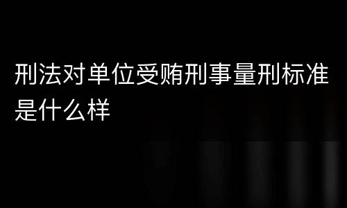 刑法对单位受贿刑事量刑标准是什么样