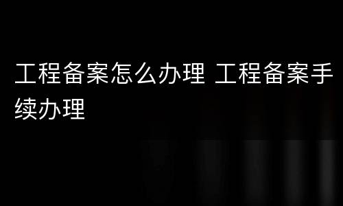 工程备案怎么办理 工程备案手续办理