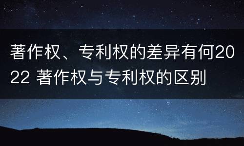 著作权、专利权的差异有何2022 著作权与专利权的区别