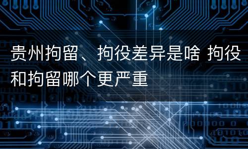 贵州拘留、拘役差异是啥 拘役和拘留哪个更严重