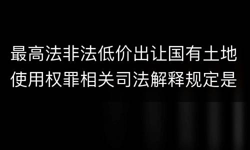 最高法非法低价出让国有土地使用权罪相关司法解释规定是什么