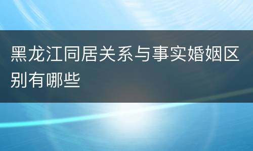 黑龙江同居关系与事实婚姻区别有哪些