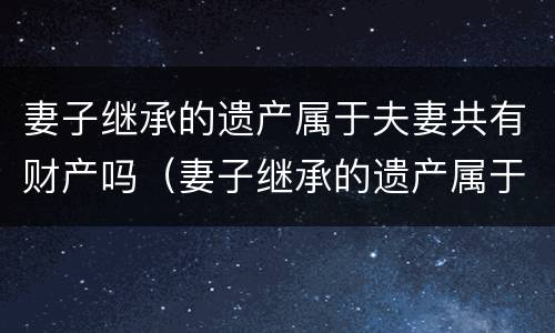 妻子继承的遗产属于夫妻共有财产吗（妻子继承的遗产属于夫妻共同财产吗）