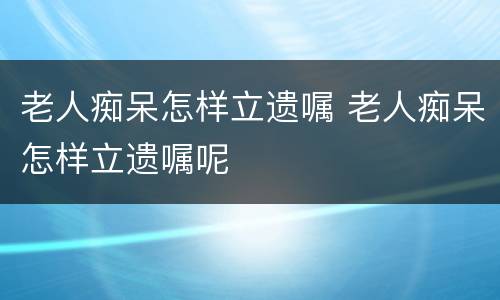 老人痴呆怎样立遗嘱 老人痴呆怎样立遗嘱呢