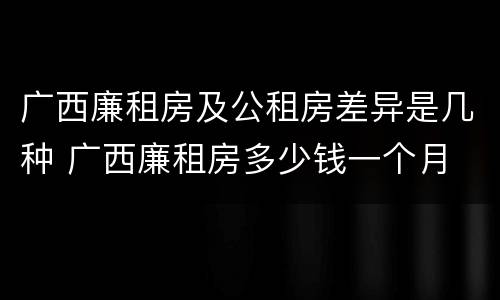 广西廉租房及公租房差异是几种 广西廉租房多少钱一个月