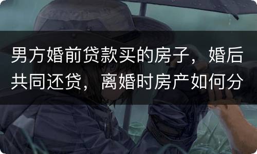男方婚前贷款买的房子，婚后共同还贷，离婚时房产如何分割