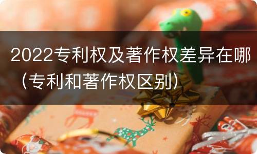 2022专利权及著作权差异在哪（专利和著作权区别）