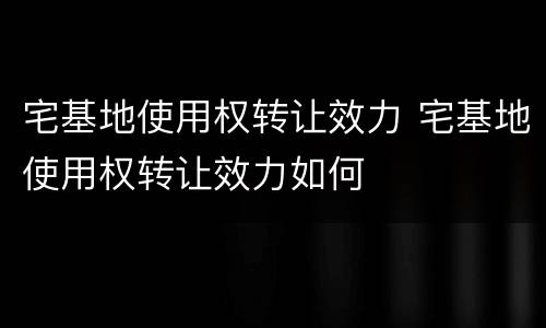 宅基地使用权转让效力 宅基地使用权转让效力如何
