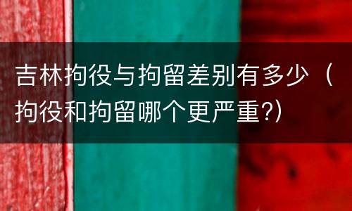 吉林拘役与拘留差别有多少（拘役和拘留哪个更严重?）