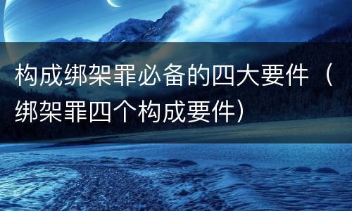 构成绑架罪必备的四大要件（绑架罪四个构成要件）