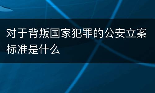 对于背叛国家犯罪的公安立案标准是什么