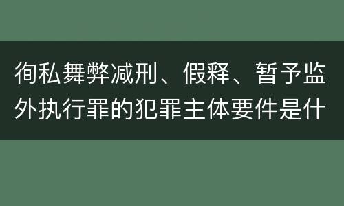徇私舞弊减刑、假释、暂予监外执行罪的犯罪主体要件是什么？