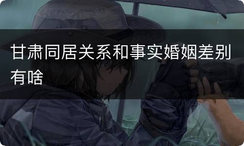 甘肃同居关系和事实婚姻差别有啥
