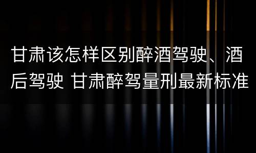 甘肃该怎样区别醉酒驾驶、酒后驾驶 甘肃醉驾量刑最新标准