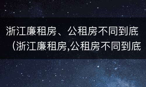 浙江廉租房、公租房不同到底（浙江廉租房,公租房不同到底有啥区别）