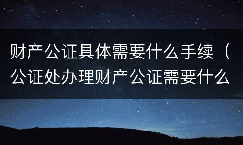 财产公证具体需要什么手续（公证处办理财产公证需要什么手续）