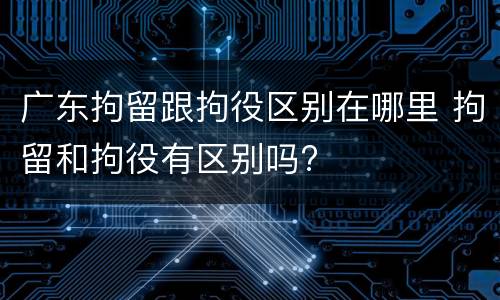 广东拘留跟拘役区别在哪里 拘留和拘役有区别吗?