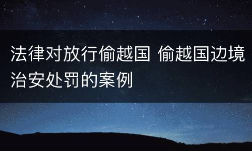 法律对放行偷越国 偷越国边境治安处罚的案例