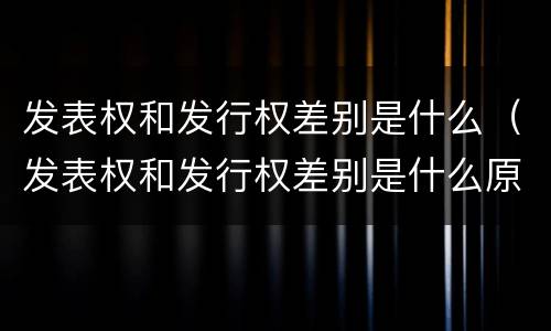 发表权和发行权差别是什么（发表权和发行权差别是什么原因）