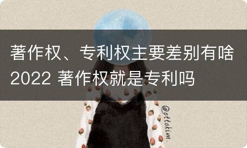 著作权、专利权主要差别有啥2022 著作权就是专利吗