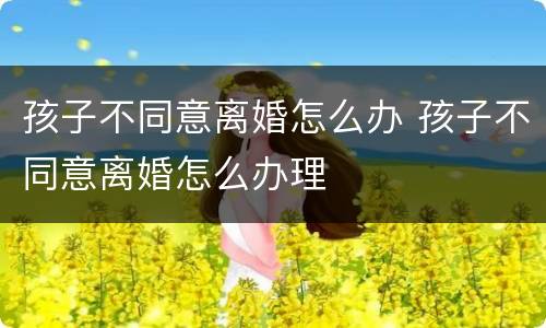 孩子不同意离婚怎么办 孩子不同意离婚怎么办理