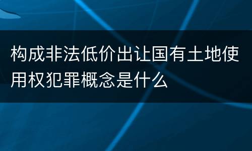 构成非法低价出让国有土地使用权犯罪概念是什么