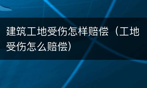 建筑工地受伤怎样赔偿（工地受伤怎么赔偿）