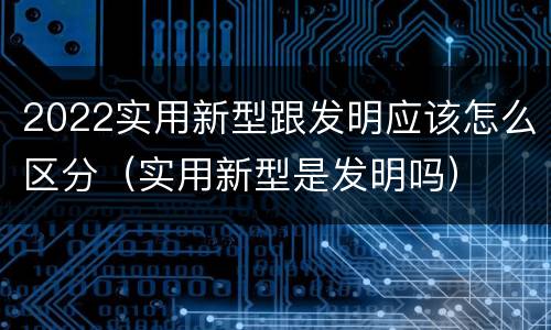 2022实用新型跟发明应该怎么区分（实用新型是发明吗）