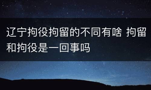 辽宁拘役拘留的不同有啥 拘留和拘役是一回事吗