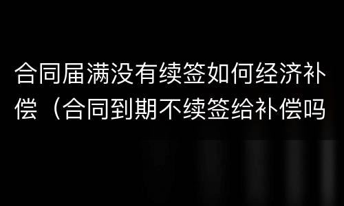 合同届满没有续签如何经济补偿（合同到期不续签给补偿吗）