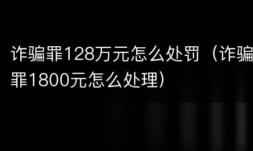 诈骗罪128万元怎么处罚（诈骗罪1800元怎么处理）
