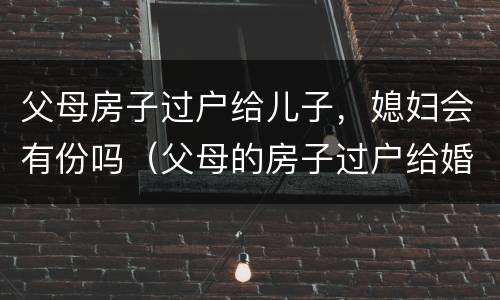 父母房子过户给儿子，媳妇会有份吗（父母的房子过户给婚后儿子,儿媳妇有一半吗）