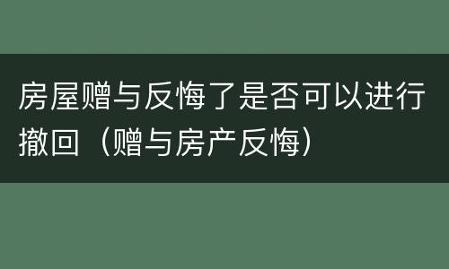 房屋赠与反悔了是否可以进行撤回（赠与房产反悔）