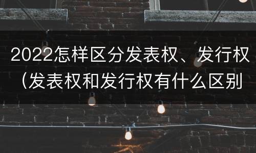 2022怎样区分发表权、发行权（发表权和发行权有什么区别）