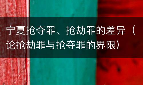 宁夏抢夺罪、抢劫罪的差异（论抢劫罪与抢夺罪的界限）