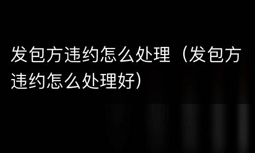 发包方违约怎么处理（发包方违约怎么处理好）