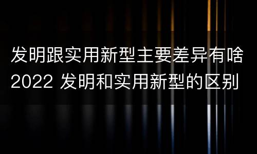 发明跟实用新型主要差异有啥2022 发明和实用新型的区别
