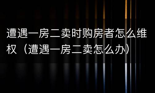 遭遇一房二卖时购房者怎么维权（遭遇一房二卖怎么办）