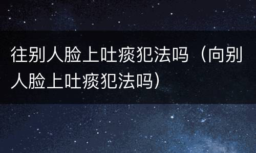 往别人脸上吐痰犯法吗（向别人脸上吐痰犯法吗）
