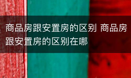 商品房跟安置房的区别 商品房跟安置房的区别在哪