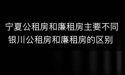 宁夏公租房和廉租房主要不同 银川公租房和廉租房的区别