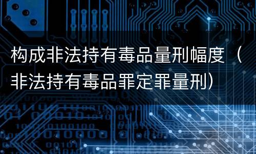 构成非法持有毒品量刑幅度（非法持有毒品罪定罪量刑）