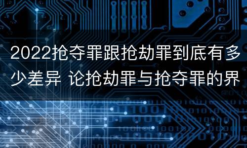 2022抢夺罪跟抢劫罪到底有多少差异 论抢劫罪与抢夺罪的界限