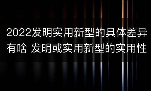 2022发明实用新型的具体差异有啥 发明或实用新型的实用性