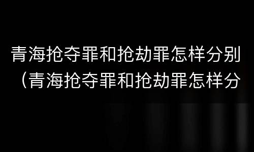 青海抢夺罪和抢劫罪怎样分别（青海抢夺罪和抢劫罪怎样分别判）
